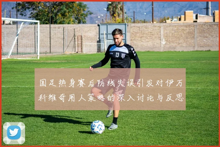 国足热身赛后防线失误引发对伊万科维奇用人策略的深入讨论与反思