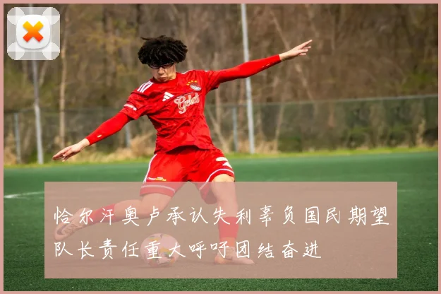 恰尔汗奥卢承认失利辜负国民期望队长责任重大呼吁团结奋进