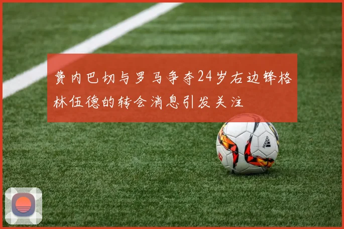 费内巴切与罗马争夺24岁右边锋格林伍德的转会消息引发关注
