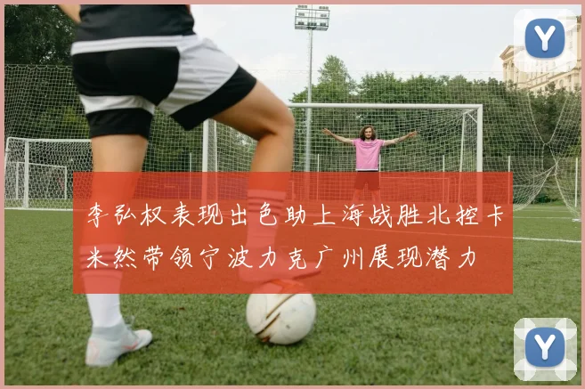 李弘权表现出色助上海战胜北控卡米然带领宁波力克广州展现潜力