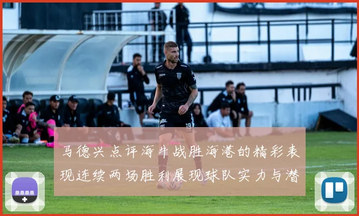 马德兴点评海牛战胜海港的精彩表现连续两场胜利展现球队实力与潜力