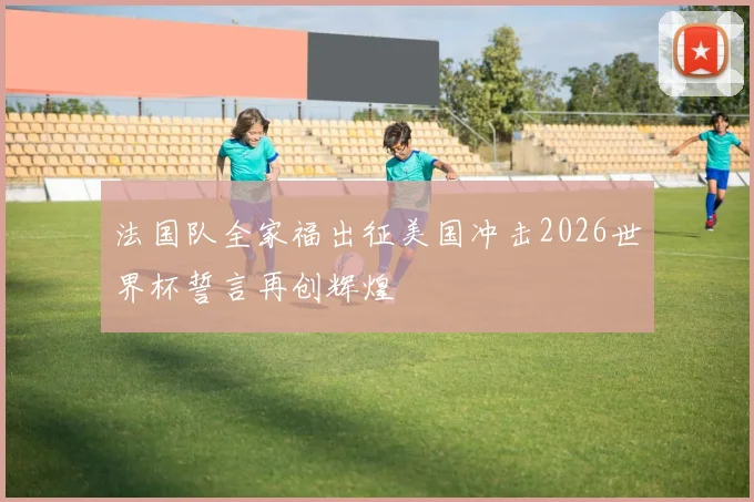 法国队全家福出征美国冲击2026世界杯誓言再创辉煌