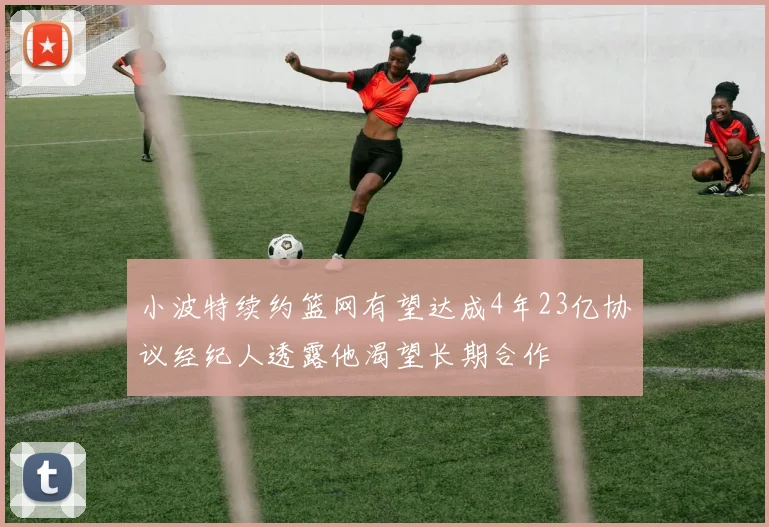 小波特续约篮网有望达成4年23亿协议经纪人透露他渴望长期合作