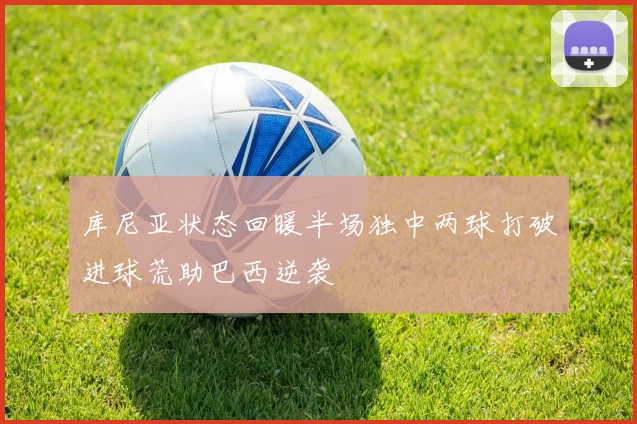 库尼亚状态回暖半场独中两球打破进球荒助巴西逆袭