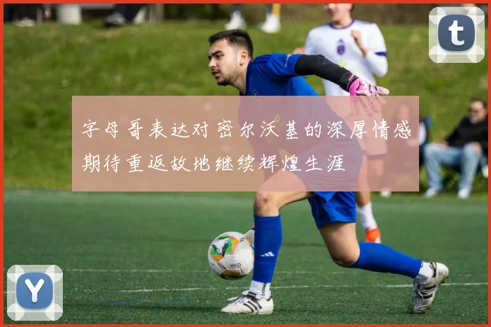 字母哥表达对密尔沃基的深厚情感期待重返故地继续辉煌生涯