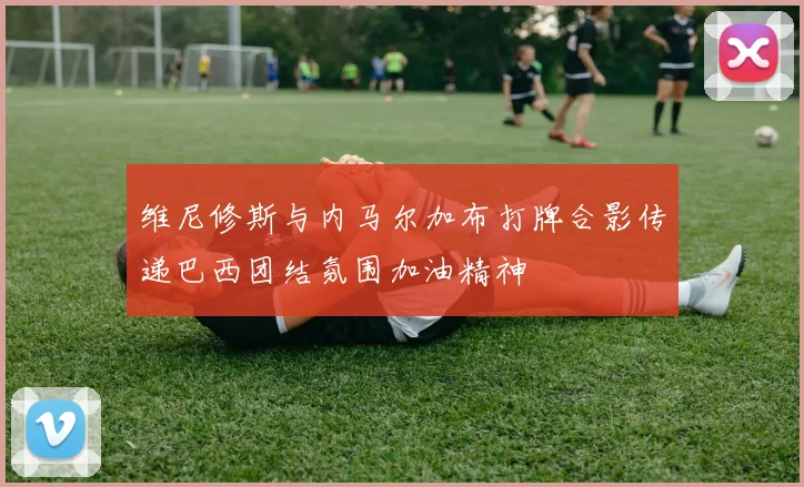 维尼修斯与内马尔加布打牌合影传递巴西团结氛围加油精神