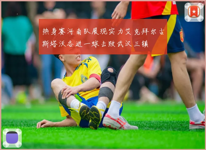 热身赛河南队展现实力艾克拜尔古斯塔沃各进一球击败武汉三镇