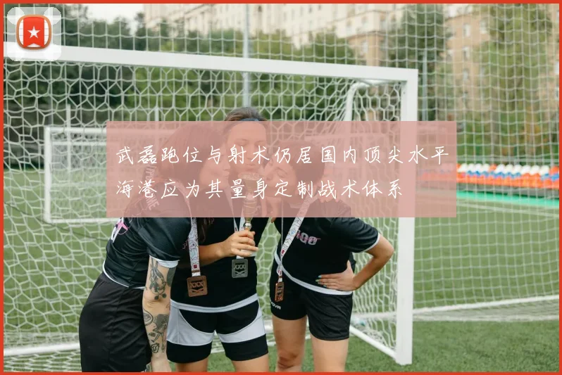 武磊跑位与射术仍居国内顶尖水平海港应为其量身定制战术体系