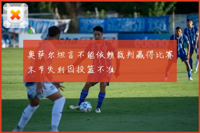 奥萨尔坦言不能依赖裁判赢得比赛末节失利因投篮不准