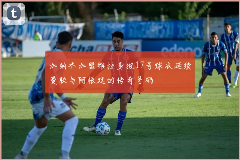 加纳乔加盟维拉身披17号球衣延续曼联与阿根廷的传奇号码