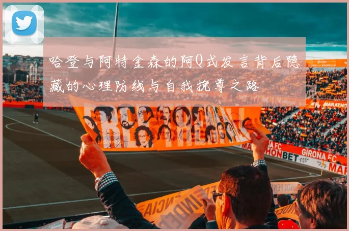 哈登与阿特金森的阿Q式发言背后隐藏的心理防线与自我挽尊之路