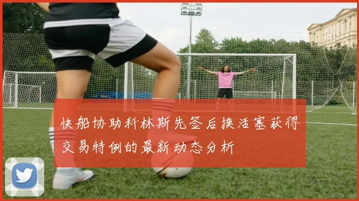 快船协助科林斯先签后换活塞获得交易特例的最新动态分析
