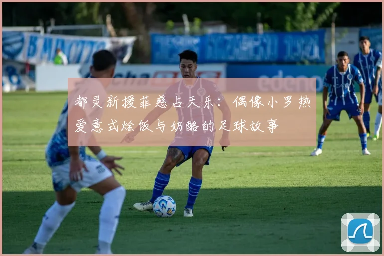 都灵新援菲慈占天乐：偶像小罗热爱意式烩饭与奶酪的足球故事