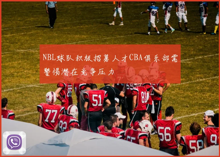 NBL球队积极招募人才CBA俱乐部需警惕潜在竞争压力