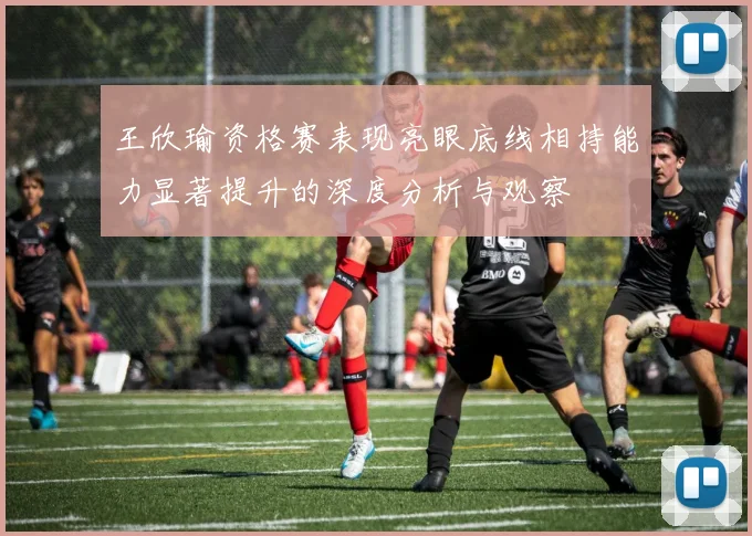 王欣瑜资格赛表现亮眼底线相持能力显著提升的深度分析与观察