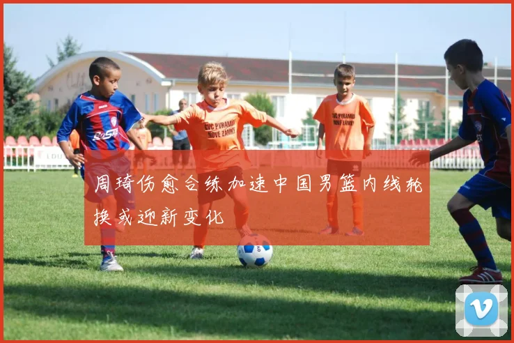 周琦伤愈合练加速中国男篮内线轮换或迎新变化