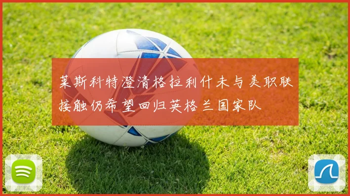 莱斯科特澄清格拉利什未与美职联接触仍希望回归英格兰国家队