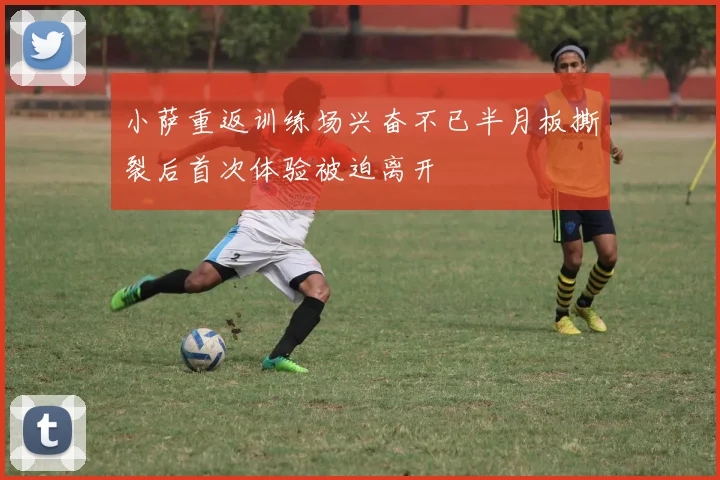 小萨重返训练场兴奋不已半月板撕裂后首次体验被迫离开