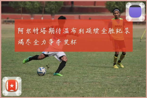 阿尔特塔期待温布利延续全胜纪录竭尽全力争夺奖杯