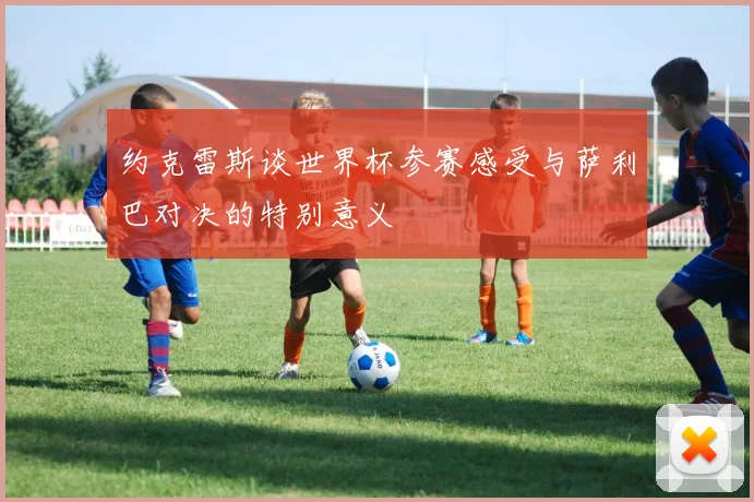 约克雷斯谈世界杯参赛感受与萨利巴对决的特别意义